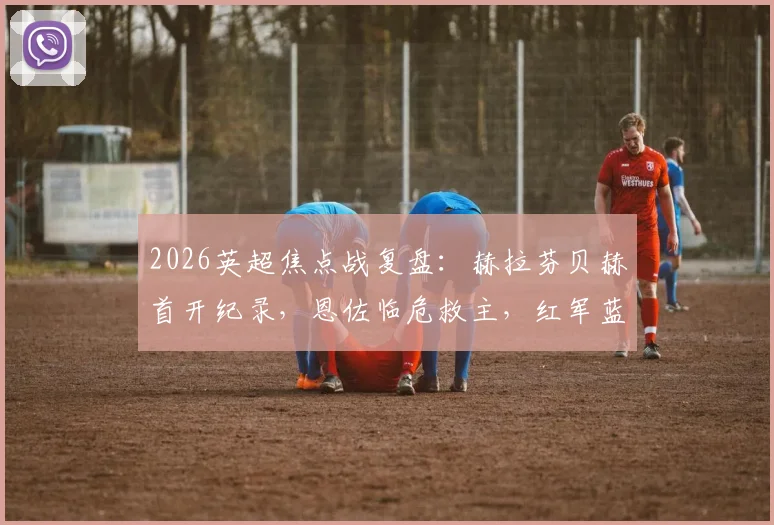 2026英超焦点战复盘:赫拉芬贝赫首开纪录,恩佐临危救主,红军蓝军激战90分钟1-1握手言和