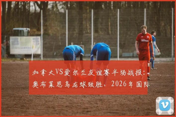 加拿大VS爱尔兰友谊赛半场战报：奥布莱恩乌龙球致胜，2026年国际赛场再现戏剧性一幕