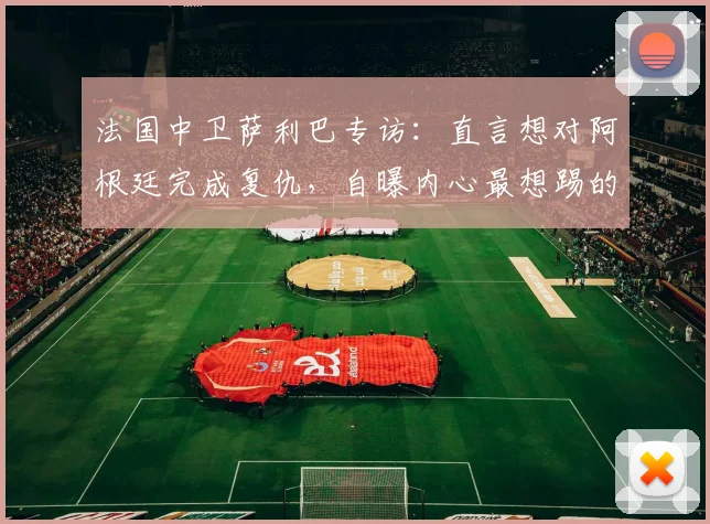 法国中卫萨利巴专访：直言想对阿根廷完成复仇，自曝内心最想踢的位置竟是前锋9号位