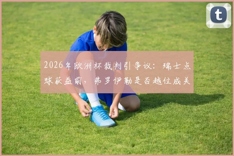 2026年欧洲杯裁判引争议：瑞士点球获益前，弗罗伊勒是否越位成关键疑点