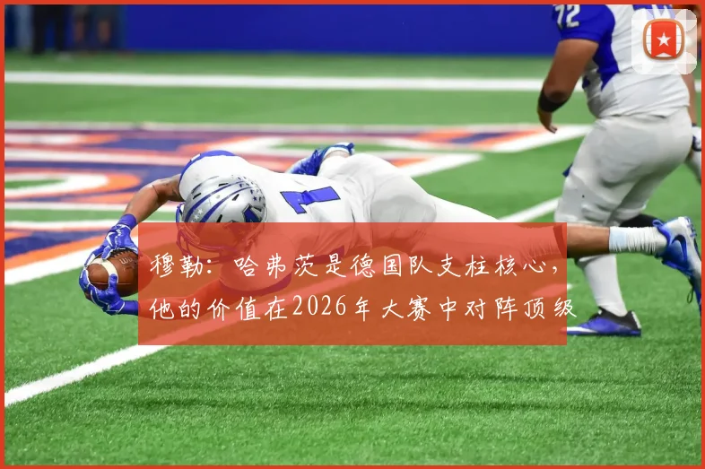 穆勒：哈弗茨是德国队支柱核心，他的价值在2026年大赛中对阵顶级强队时最能体现