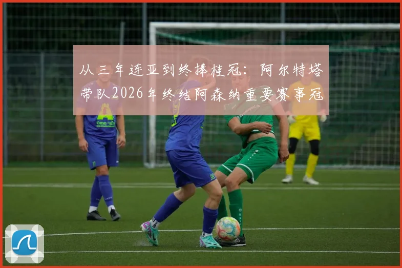 从三年连亚到终捧桂冠:阿尔特塔带队2026年终结阿森纳重要赛事冠军荒全过程回顾