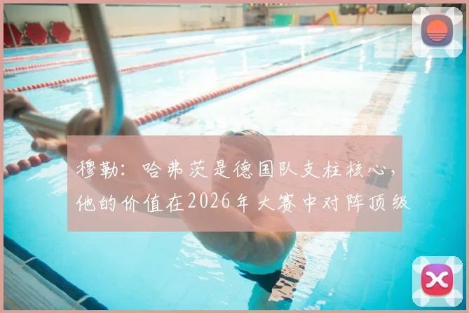 穆勒：哈弗茨是德国队支柱核心，他的价值在2026年大赛中对阵顶级强队时最能体现