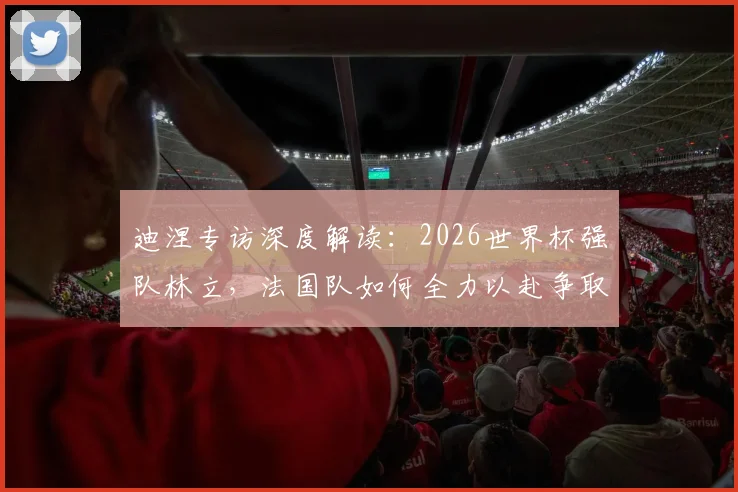 迪涅专访深度解读：2026世界杯强队林立，法国队如何全力以赴争取更好战绩